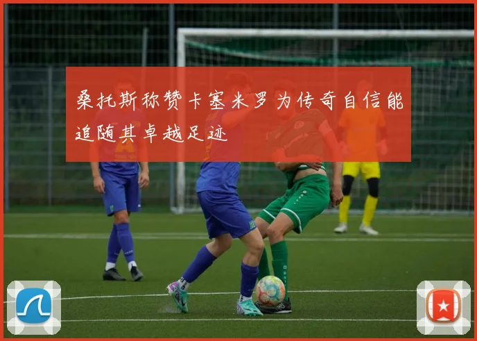 桑托斯称赞卡塞米罗为传奇自信能追随其卓越足迹