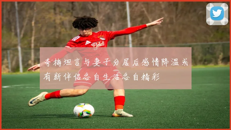 夸梅坦言与妻子分居后感情降温或有新伴侣各自生活各自精彩