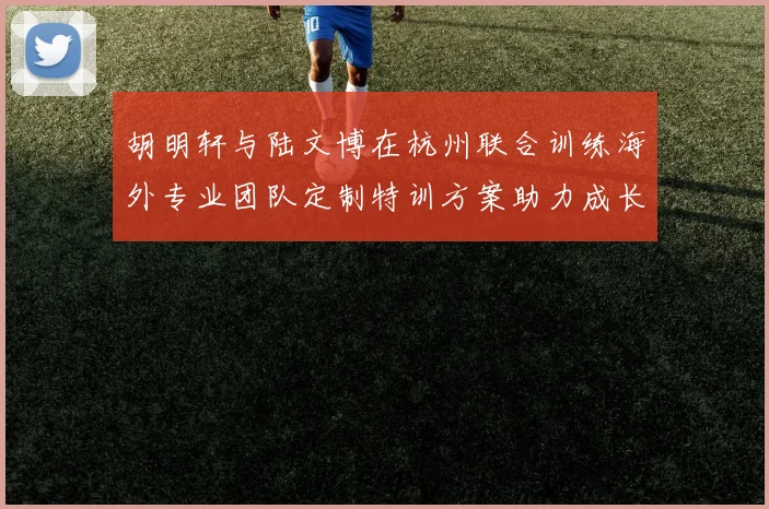 胡明轩与陆文博在杭州联合训练海外专业团队定制特训方案助力成长