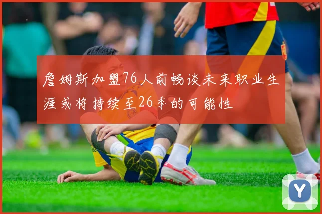 詹姆斯加盟76人前畅谈未来职业生涯或将持续至26季的可能性