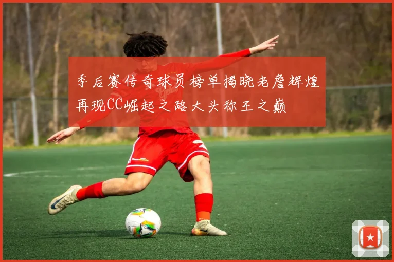 季后赛传奇球员榜单揭晓老詹辉煌再现CC崛起之路大头称王之巅