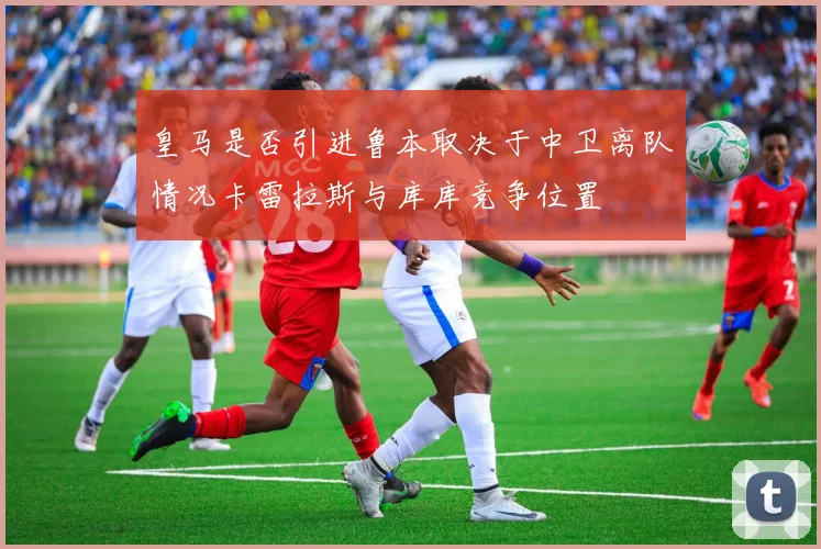皇马是否引进鲁本取决于中卫离队情况卡雷拉斯与库库竞争位置