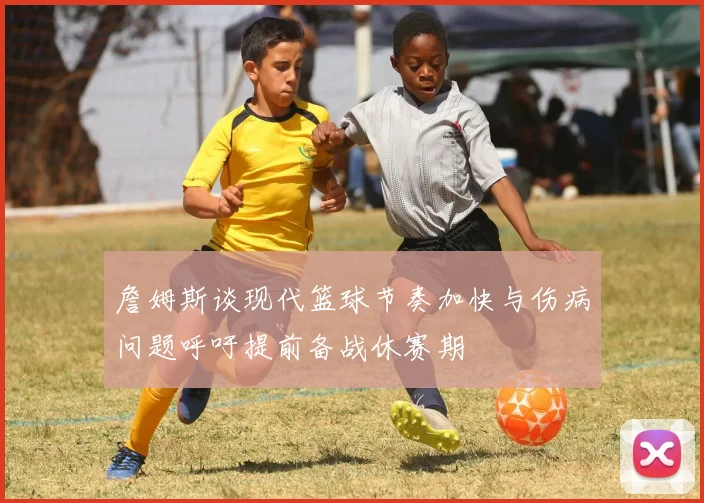 詹姆斯谈现代篮球节奏加快与伤病问题呼吁提前备战休赛期