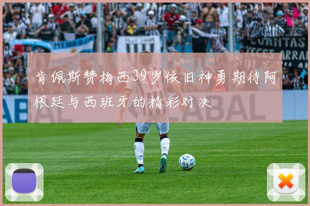 肯佩斯赞梅西39岁依旧神勇期待阿根廷与西班牙的精彩对决