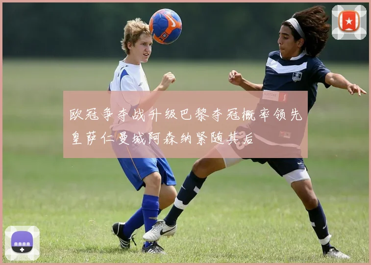 欧冠争夺战升级巴黎夺冠概率领先皇萨仁曼城阿森纳紧随其后