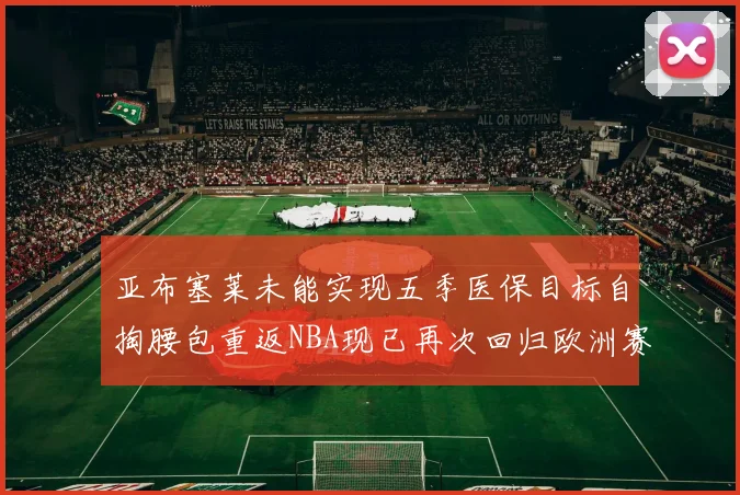 亚布塞莱未能实现五季医保目标自掏腰包重返NBA现已再次回归欧洲赛场