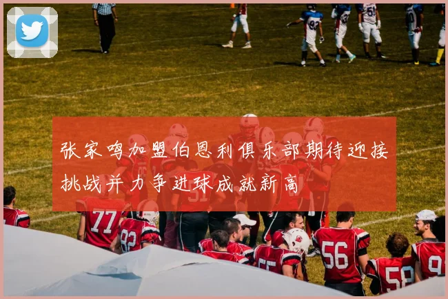 张家鸣加盟伯恩利俱乐部期待迎接挑战并力争进球成就新高
